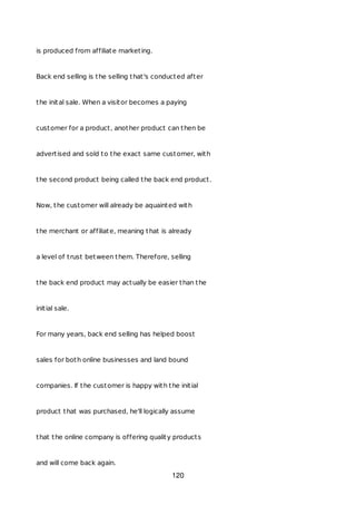 is produced from affiliate marketing.
Back end selling is the selling that's conducted after
the inital sale. When a visitor becomes a paying
customer for a product, another product can then be
advertised and sold to the exact same customer, with
the second product being called the back end product.
Now, the customer will already be aquainted with
the merchant or affiliate, meaning that is already
a level of trust between them. Therefore, selling
the back end product may actually be easier than the
initial sale.
For many years, back end selling has helped boost
sales for both online businesses and land bound
companies. If the customer is happy with the initial
product that was purchased, he'll logically assume
that the online company is offering quality products
and will come back again.
120
 