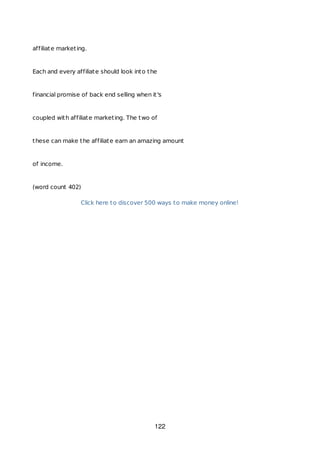 affiliate marketing.
Each and every affiliate should look into the
financial promise of back end selling when it's
coupled with affiliate marketing. The two of
these can make the affiliate earn an amazing amount
of income.
(word count 402)
Click here to discover 500 ways to make money online!
122
 