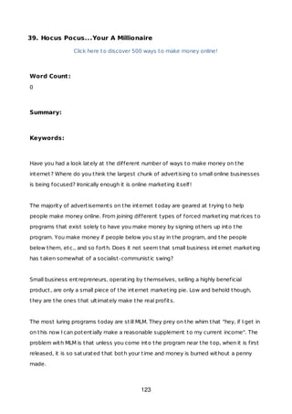 39. Hocus Pocus...Your A Millionaire
Click here to discover 500 ways to make money online!
Word Count:
0
Summary:
Keywords:
Have you had a look lately at the different number of ways to make money on the
internet? Where do you think the largest chunk of advertising to small online businesses
is being focused? Ironically enough it is online marketing itself!
The majority of advertisements on the internet today are geared at trying to help
people make money online. From joining different types of forced marketing matrices to
programs that exist solely to have you make money by signing others up into the
program. You make money if people below you stay in the program, and the people
below them, etc., and so forth. Does it not seem that small business internet marketing
has taken somewhat of a socialist-communistic swing?
Small business entrepreneurs, operating by themselves, selling a highly beneficial
product, are only a small piece of the internet marketing pie. Low and behold though,
they are the ones that ultimately make the real profits.
The most luring programs today are still MLM. They prey on the whim that "hey, if I get in
on this now I can potentially make a reasonable supplement to my current income". The
problem with MLM is that unless you come into the program near the top, when it is first
released, it is so saturated that both your time and money is burned without a penny
made.
123
 