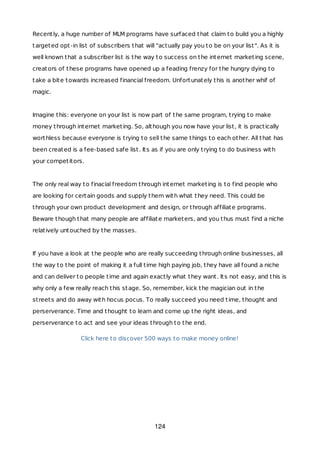 Recently, a huge number of MLM programs have surfaced that claim to build you a highly
targeted opt-in list of subscribers that will "actually pay you to be on your list". As it is
well known that a subscriber list is the way to success on the internet marketing scene,
creators of these programs have opened up a feading frenzy for the hungry dying to
take a bite towards increased financial freedom. Unfortunately this is another whif of
magic.
Imagine this: everyone on your list is now part of the same program, trying to make
money through internet marketing. So, although you now have your list, it is practically
worthless because everyone is trying to sell the same things to each other. All that has
been created is a fee-based safe list. Its as if you are only trying to do business with
your competitors.
The only real way to finacial freedom through internet marketing is to find people who
are looking for certain goods and supply them with what they need. This could be
through your own product development and design, or through affiliate programs.
Beware though that many people are affiliate marketers, and you thus must find a niche
relatively untouched by the masses.
If you have a look at the people who are really succeeding through online businesses, all
the way to the point of making it a full time high paying job, they have all found a niche
and can deliver to people time and again exactly what they want. Its not easy, and this is
why only a few really reach this stage. So, remember, kick the magician out in the
streets and do away with hocus pocus. To really succeed you need time, thought and
perserverance. Time and thought to learn and come up the right ideas, and
perserverance to act and see your ideas through to the end.
Click here to discover 500 ways to make money online!
124
 