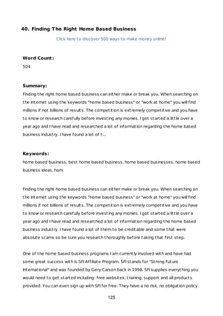 40. Finding The Right Home Based Business
Click here to discover 500 ways to make money online!
Word Count:
504
Summary:
Finding the right home based business can either make or break you. When searching on
the Internet using the keywords "home based business" or "work at home" you will find
millions if not billions of results. The competition is extremely competitive and you have
to know or research carefully before investing any monies. I got started a little over a
year ago and I have read and researched a lot of information regarding the home based
business industry. I have found a lot of t...
Keywords:
home based business, best home based business, home based businesses, home based
business ideas, hom
Finding the right home based business can either make or break you. When searching on
the Internet using the keywords "home based business" or "work at home" you will find
millions if not billions of results. The competition is extremely competitive and you have
to know or research carefully before investing any monies. I got started a little over a
year ago and I have read and researched a lot of information regarding the home based
business industry. I have found a lot of them to be creditable and some that were
absolute scams so be sure you research thoroughly before taking that first step.
One of the home based business programs I am currently involved with and have had
some great success with is SFI Affiliate Program. SFI stands for "Strong Future
International" and was founded by Gery Carson back in 1998. SFI supplies everything you
would need to get started including: free websites, training, support and all products
provided. You can even sign up with SFI for free. They have a no risk, no obligation policy.
125
 