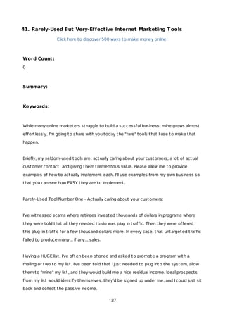 41. Rarely-Used But Very-Effective Internet Marketing Tools
Click here to discover 500 ways to make money online!
Word Count:
0
Summary:
Keywords:
While many online marketers struggle to build a successful business, mine grows almost
effortlessly. I'm going to share with you today the "rare" tools that I use to make that
happen.
Briefly, my seldom-used tools are: actually caring about your customers; a lot of actual
customer contact; and giving them tremendous value. Please allow me to provide
examples of how to actually implement each. I'll use examples from my own business so
that you can see how EASY they are to implement.
Rarely-Used Tool Number One - Actually caring about your customers:
I've witnessed scams where retirees invested thousands of dollars in programs where
they were told that all they needed to do was plug in traffic. Then they were offered
this plug-in traffic for a few thousand dollars more. In every case, that untargeted traffic
failed to produce many... if any... sales.
Having a HUGE list, I've often been phoned and asked to promote a program with a
mailing or two to my list. I've been told that I just needed to plug into the system, allow
them to "mine" my list, and they would build me a nice residual income. Ideal prospects
from my list would identify themselves, they'd be signed up under me, and I could just sit
back and collect the passive income.
127
 