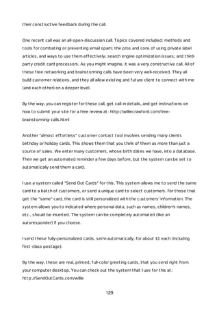 their constructive feedback during the call.
One recent call was an all-open-discussion call. Topics covered included: methods and
tools for combating or preventing email spam; the pros and cons of using private label
articles, and ways to use them effectively; search engine optimization issues; and third-
party credit card processors. As you might imagine, it was a very constructive call. All of
these free networking and brainstorming calls have been very well-received. They all
build customer relations, and they all allow existing and future client to connect with me
(and each other) on a deeper level.
By the way, you can register for these call, get call-in details, and get instructions on
how to submit your site for a free review at: http://williecrawford.com/free-
brainstorming-calls.html
Another "almost effortless" customer contact tool involves sending many clients
birthday or holiday cards. This shows them that you think of them as more than just a
source of sales. We enter many customers, whose birth dates we have, into a database.
Then we get an automated reminder a few days before, but the system can be set to
automatically send them a card.
I use a system called "Send Out Cards" for this. This system allows me to send the same
card to a batch of customers, or send a unique card to select customers. For those that
get the "same" card, the card is still personalized with the customers' information. The
system allows you to indicated where personal data, such as names, children's names,
etc., should be inserted. The system can be completely automated (like an
autoresponder) if you choose.
I send these fully-personalized cards, semi-automatically, for about $1 each (including
first-class postage).
By the way, these are real, printed, full-color greeting cards, that you send right from
your computer desktop. You can check out the system that I use for this at:
http://SendOutCards.com/willie
129
 