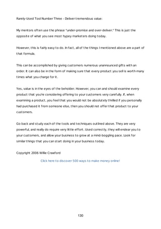 Rarely-Used Tool Number Three - Deliver tremendous value:
My mentors often use the phrase "under-promise and over-deliver." This is just the
opposite of what you see most hypey marketers doing today.
However, this is fairly easy to do. In fact, all of the things I mentioned above are a part of
that formula.
This can be accomplished by giving customers numerous unannounced gifts with an
order. It can also be in the form of making sure that every product you sell is worth many
times what you charge for it.
Yes, value is in the eyes of the beholder. However, you can and should examine every
product that you're considering offering to your customers very carefully. If, when
examining a product, you feel that you would not be absolutely thrilled if you personally
had purchased it from someone else, then you should not offer that product to your
customers.
Go back and study each of the tools and techniques outlined above. They are very
powerful, and really do require very little effort. Used correctly, they will endear you to
your customers, and allow your business to grow at a mind-boggling pace. Look for
similar things that you can start doing in your business today.
Copyright 2006 Willie Crawford
Click here to discover 500 ways to make money online!
130
 