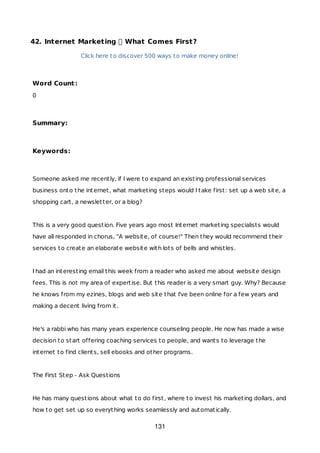 42. Internet Marketing What Comes First?
Click here to discover 500 ways to make money online!
Word Count:
0
Summary:
Keywords:
Someone asked me recently, if I were to expand an existing professional services
business onto the internet, what marketing steps would I take first: set up a web site, a
shopping cart, a newsletter, or a blog?
This is a very good question. Five years ago most Internet marketing specialists would
have all responded in chorus, "A website, of course!" Then they would recommend their
services to create an elaborate website with lots of bells and whistles.
I had an interesting email this week from a reader who asked me about website design
fees. This is not my area of expertise. But this reader is a very smart guy. Why? Because
he knows from my ezines, blogs and web site that I've been online for a few years and
making a decent living from it.
He's a rabbi who has many years experience counseling people. He now has made a wise
decision to start offering coaching services to people, and wants to leverage the
internet to find clients, sell ebooks and other programs.
The First Step - Ask Questions
He has many questions about what to do first, where to invest his marketing dollars, and
how to get set up so everything works seamlessly and automatically.
131
 