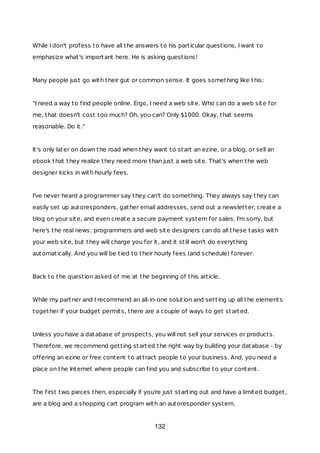 While I don't profess to have all the answers to his particular questions, I want to
emphasize what's important here. He is asking questions!
Many people just go with their gut or common sense. It goes something like this:
"I need a way to find people online. Ergo, I need a web site. Who can do a web site for
me, that doesn't cost too much? Oh, you can? Only $1000. Okay, that seems
reasonable. Do it."
It's only later on down the road when they want to start an ezine, or a blog, or sell an
ebook that they realize they need more than just a web site. That's when the web
designer kicks in with hourly fees.
I've never heard a programmer say they can't do something. They always say they can
easily set up autoresponders, gather email addresses, send out a newsletter, create a
blog on your site, and even create a secure payment system for sales. I'm sorry, but
here's the real news: programmers and web site designers can do all these tasks with
your web site, but they will charge you for it, and it still won't do everything
automatically. And you will be tied to their hourly fees (and schedule) forever.
Back to the question asked of me at the beginning of this article.
While my partner and I recommend an all-in-one solution and setting up all the elements
together if your budget permits, there are a couple of ways to get started.
Unless you have a database of prospects, you will not sell your services or products.
Therefore, we recommend getting started the right way by building your database - by
offering an ezine or free content to attract people to your business. And, you need a
place on the Internet where people can find you and subscribe to your content.
The first two pieces then, especially if you're just starting out and have a limited budget,
are a blog and a shopping cart program with an autoresponder system.
132
 