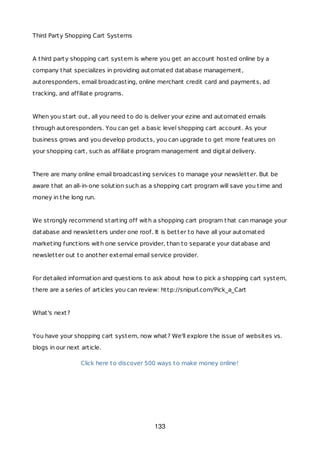 Third Party Shopping Cart Systems
A third party shopping cart system is where you get an account hosted online by a
company that specializes in providing automated database management,
autoresponders, email broadcasting, online merchant credit card and payments, ad
tracking, and affiliate programs.
When you start out, all you need to do is deliver your ezine and automated emails
through autoresponders. You can get a basic level shopping cart account. As your
business grows and you develop products, you can upgrade to get more features on
your shopping cart, such as affiliate program management and digital delivery.
There are many online email broadcasting services to manage your newsletter. But be
aware that an all-in-one solution such as a shopping cart program will save you time and
money in the long run.
We strongly recommend starting off with a shopping cart program that can manage your
database and newsletters under one roof. It is better to have all your automated
marketing functions with one service provider, than to separate your database and
newsletter out to another external email service provider.
For detailed information and questions to ask about how to pick a shopping cart system,
there are a series of articles you can review: http://snipurl.com/Pick_a_Cart
What's next?
You have your shopping cart system, now what? We'll explore the issue of websites vs.
blogs in our next article.
Click here to discover 500 ways to make money online!
133
 