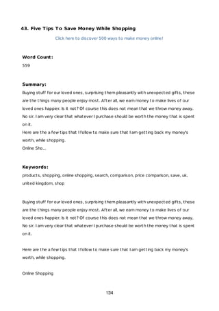 43. Five Tips To Save Money While Shopping
Click here to discover 500 ways to make money online!
Word Count:
559
Summary:
Buying stuff for our loved ones, surprising them pleasantly with unexpected gifts, these
are the things many people enjoy most. After all, we earn money to make lives of our
loved ones happier. Is it not? Of course this does not mean that we throw money away.
No sir. I am very clear that whatever I purchase should be worth the money that is spent
on it.
Here are the a few tips that I follow to make sure that I am getting back my money's
worth, while shopping.
Online Sho...
Keywords:
products, shopping, online shopping, search, comparison, price comparison, save, uk,
united kingdom, shop
Buying stuff for our loved ones, surprising them pleasantly with unexpected gifts, these
are the things many people enjoy most. After all, we earn money to make lives of our
loved ones happier. Is it not? Of course this does not mean that we throw money away.
No sir. I am very clear that whatever I purchase should be worth the money that is spent
on it.
Here are the a few tips that I follow to make sure that I am getting back my money's
worth, while shopping.
Online Shopping
134
 