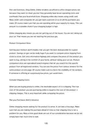 First and foremost, Shop Online. Online retailers can afford to offer cheaper prices not
because they want to cheat you but they genuinely have lesser operating costs and
overheads than your local retail store. Shopping online also means using credit card.
Many credit card companies let you get back a percent or so on all the purchases you
make. Of course make sure that you are spending within your capacity to repay. This can
amount to a sizeable chunk if your shopping budget is high.
Online shopping also means you are not getting out of the house. You are not taking out
your car. That means you are not wasting the precious gas.
Product Comparison Sites
Getting your money's worth implies that you get the best deal possible for a given
product. Savings on gas can be really huge if you want to compare prices hopping from
store to store. Get onto information highway and compare the prices of the product you
want to buy, sitting in the comfort of your home, without taking your car out. Product
comparison sites are specialized search engines that let you search for the specific
product from all registered vendors. You can see the prices from various vendors for the
same product on one page. Of course make sure to check the credibility of the vendors.
If someone is offering at suspiciously low prices, just avoid them.
Consider Shipping Costs
When you are buying products online, the inevitable aspect of it is shipping. The true
cost of the product you are purchasing online is equal to the cost of the product +
shipping charges. This is very important while comparing the prices.
Plan your Purchases Well in Advance
Online shopping means waiting for the product to arrive. It can take a few days. Make
sure that you are making the purchase ahead of time so that shipping time is not a
problem for you. Many a time good deals are out of our consideration because we do not
simply have that much time to wait.
135
 