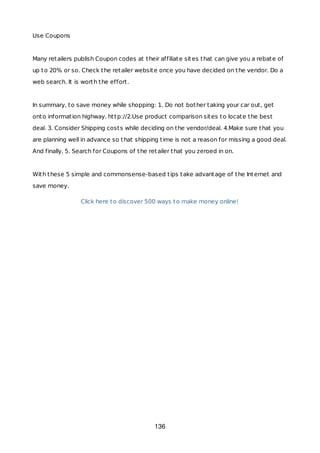 Use Coupons
Many retailers publish Coupon codes at their affiliate sites that can give you a rebate of
up to 20% or so. Check the retailer website once you have decided on the vendor. Do a
web search. It is worth the effort.
In summary, to save money while shopping: 1. Do not bother taking your car out, get
onto information highway. http://2.Use product comparison sites to locate the best
deal. 3. Consider Shipping costs while deciding on the vendor/deal. 4.Make sure that you
are planning well in advance so that shipping time is not a reason for missing a good deal.
And finally, 5. Search for Coupons of the retailer that you zeroed in on.
With these 5 simple and commonsense-based tips take advantage of the Internet and
save money.
Click here to discover 500 ways to make money online!
136
 