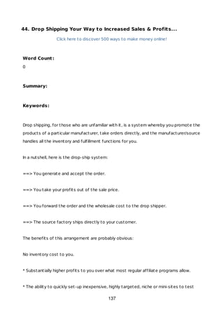 44. Drop Shipping Your Way to Increased Sales & Profits...
Click here to discover 500 ways to make money online!
Word Count:
0
Summary:
Keywords:
Drop shipping, for those who are unfamiliar with it, is a system whereby you promote the
products of a particular manufacturer, take orders directly, and the manufacturer/source
handles all the inventory and fulfillment functions for you.
In a nutshell, here is the drop-ship system:
==> You generate and accept the order.
==> You take your profits out of the sale price.
==> You forward the order and the wholesale cost to the drop shipper.
==> The source factory ships directly to your customer.
The benefits of this arrangement are probably obvious:
No inventory cost to you.
* Substantially higher profits to you over what most regular affiliate programs allow.
* The ability to quickly set-up inexpensive, highly targeted, niche or mini-sites to test
137
 