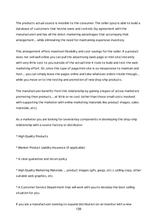 The products actual source is invisible to the consumer. The seller (you) is able to build a
database of customers that he/she owns and controls (by agreement with the
manufacturer) and has all the direct marketing advantages that accompany that
arrangement... while eliminating the need for maintaining expensive inventory.
This arrangement offers maximum flexibility and cost savings for the seller. If a product
does not sell well online you can pull the advertising (web page or mini-site) instantly
with very little cost to you outside of the actual time it took to build and test the web
marketing effort. Or, since this type of page/mini-site is so inexpensive to maintain and
host... you can simply leave the pages online and take whatever orders trickle through...
while you move on to the testing and promotion of new drop ship products.
The manufacturer benefits from this relationship by gaining a legion of active marketers
promoting their products... at little or no cost (other than those small costs involved
with supporting the marketer with online marketing materials like product images, sales
materials, etc).
As a marketer you are looking for several key components in developing the drop-ship
relationship with a source factory or distributor:
* High Quality Products
* Blanket Product Liability Insurance (if applicable)
* A clear guarantee and return policy
* High Quality Marketing Materials ... product images (gifs, jpegs, etc.), selling copy, other
suitable web graphics, etc.
* A Customer Service Department that will work with you to develop the best selling
situation for you.
If you are a manufacturer seeking to expand distribution (or an inventor with a new
139
 