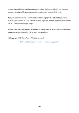 product ) you will find the willingness to drop ship in single units will give you a strong
competitive edge while you carve out increased market share at little cost.
If you are an online marketer interested in offering high profit products to your niche
market (your website visitors) without incurring high front-end development or inventory
costs... then drop shipping is for you.
Internet marketers are uniquely positioned to take profitable advantage of the drop ship
arrangement and should give this system a serious look.
(c) Copyright 2005 Thom Reece All rights reserved
Click here to discover 500 ways to make money online!
140
 
