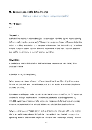 45. Earn a respectable Extra Income
Click here to discover 500 ways to make money online!
Word Count:
427
Summary:
Extra Income means an income that you can earn apart from the regular income coming
in from employment or normal work. This earning can be used to payoff your outstanding
debts or build up a capital account or spend it on luxuries that you could only think about
before. Everyone seems to want a second income but no one wants to work a second
job, so the extra income is normally seen as a windfall.
Keywords:
extra income, make money online, article directory, easy money, earn money, free
website content
Copyright 2006 Joshua Spaulding
When we compare income levels in different countries, it is evident that the average
income per person is less than $15,000 a year, in other words, where many people are
near the breadline.
Extra Income really does make people happier and improves their lifestyle. But countries
which have average income above the normal subsistence level of approximately
$15,000 a year, happiness seems to be income independent. For example, an average
American ranks richer than an average Indian or an Austrian, but also less happy.
Why does this happen? People always look at their income relatively with some norm or
the other and the norm keeps rising all the time. And this norm is what increases the
spending, more or less in direct proportion to the income. Two things drive up the norm
141
 