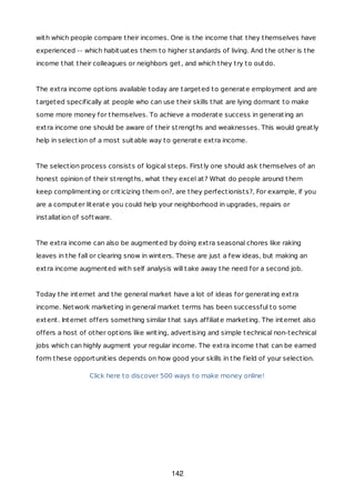 with which people compare their incomes. One is the income that they themselves have
experienced -- which habituates them to higher standards of living. And the other is the
income that their colleagues or neighbors get, and which they try to outdo.
The extra income options available today are targeted to generate employment and are
targeted specifically at people who can use their skills that are lying dormant to make
some more money for themselves. To achieve a moderate success in generating an
extra income one should be aware of their strengths and weaknesses. This would greatly
help in selection of a most suitable way to generate extra income.
The selection process consists of logical steps. Firstly one should ask themselves of an
honest opinion of their strengths, what they excel at? What do people around them
keep complimenting or criticizing them on?, are they perfectionists?, For example, if you
are a computer literate you could help your neighborhood in upgrades, repairs or
installation of software.
The extra income can also be augmented by doing extra seasonal chores like raking
leaves in the fall or clearing snow in winters. These are just a few ideas, but making an
extra income augmented with self analysis will take away the need for a second job.
Today the internet and the general market have a lot of ideas for generating extra
income. Network marketing in general market terms has been successful to some
extent. Internet offers something similar that says affiliate marketing. The internet also
offers a host of other options like writing, advertising and simple technical non-technical
jobs which can highly augment your regular income. The extra income that can be earned
form these opportunities depends on how good your skills in the field of your selection.
Click here to discover 500 ways to make money online!
142
 