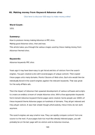 46. Making money from Keyword Adsense sites
Click here to discover 500 ways to make money online!
Word Count:
1051
Summary:
How to produce money making Adsense or PPC sites.
Making good Adsense sites, then and now.
This article takes you through the various stages used by those making money from
Adsense themed sites.
Keywords:
Adsense keywords PPC sites
Years ago it may have been easy to get listed and lots of visitors from the search
engines. You just created a site with several pages of unique content. Then copied
those pages onto many domains. Pronto! Dozens of Web sites. Each site would then be
individually listed in the search engines against the relevant keywords. That was great
for the early affiliate ads.
Then the impact of Adsense that spawned development of various software and scripts
to create an endless stream of simple Adsense sites. With a few appropriate keywords
fed in instant Adsense keyword theme pages were created. Some people use 1000's of
these keyword theme Adsense pages on hundreds of domains. They all get indexed and
they all got visitors. It was that simple though unfortunately, these tricks do not work
anymore.
The search engines are way smarter now. They can rapidly compare content from one
source to the next. If your pages look too much like already indexed pages, you will
probably be on the last page with no visitors and no Adsense revenue.
143
 