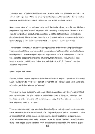 There was also software like doorway page creators, niche portal builders, and such that
all fail the Google test. While not creating identical pages, this sort of software creates
pages whose composition and structure are very similar from site to site.
As more and more of this software gets used, the engines learn these listings filled with
pages that may have different keywords, but have very similar page structure or as its
called a footprint. As a result, most who have used this software have their index in
Google removed. All the engines need to do is sit there and sort through the database
looking for pages with similar keywords that have similar footprint structures.
There are still keyword Adsense sites being produced and successfully producing good
incomes using all these techniques. But the scripts and software they use is all in house
developed and clever enough to avoid all the pitfalls of duplicate content or structures.
these are the people that make the BIG money from Adsense. The very ones that
provide most of the billions of dollars worth of click through's for Google's massive
Adsense programme.
Search Engine Junk Filters.
Engines used to filter all pages that contain the keyword "viagra" 1000 times. But clever
SEO's found ways to avoid these sort of keyword filters They just used slight variations
of the keywords like "viagrra" or "viagraa".
Therefore the most successful anti-spam filter is a naive Bayesian filter. You train this it
on a pool of pages that you classify as spam or not spam. It analyzes the words used,
the headers, and so on... and with remarkably accuracy, it is then able to determine if
new pages are spam or not spam.
The engines doubtlessly now use similar Bayesian filters on their search results. Already,
there has been much discussion about how Google employs a pool of "reviewers". These
reviewers likely sit and rate pages in the engine... classifying listings as spam or not.
After reviewing many pages, they can then create automatic filtering. The result? Many,
many spam pages quickly vanishing from the Search engines index. This includes pages
144
 
