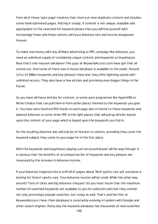from all of those 'auto page' creators that churn out near-duplicate content and includes
some hand optimised pages. Putting it simply, if content is not unique, readable and
appropriate to the searched for keyword phrase then you will find yourself with
increasingly fewer and fewer visitors until your Adsense site and income disappears
forever.
To make real money with any affiliate advertising or PPC campaign like Adsense, you
need an unlimited supply of completely unique content and keywords or keyphrases.
Now that's one massive database! The guys at KeywordAccess.com have got that all
sorted out. And some of there own in house database is available to the public. Around
12 to 15 Million keywords and key-phrases I hear and, they offer lightning speed with
unlimited access. They also have a few articles and promising even bigger things in the
future.
So you have all these articles for content, or some auto programme like HyperVRE or
Niche Creator that can pull them in from other places themed to the keywords you give
it. You have auto inserted RSS feeds on each page also in theme to these keywords and
planted Adsense or some other PPC in the right places that will pull up articles based
upon the content of your page which is based upon the keywords you fed in.
So the resulting Adsense ads will only be of interest to visitors, providing they cover the
keyword subject they came to your page for in the first place.
With the keywords and keyphrases playing such an essential part all the way through, it
is obvious that the benefits of an exhaustive list of keywords and key phrases are
measured by the increase in Adsense income.
If your Adsense targeted site is still full of pages about 'Red' sports cars yet everyone is
looking for 'Green' sports cars. Your Adsense income will be small. While the other way
around? Tons of clicks and big Adsense cheques! So you must insure that the maximum
number of searched keywords are available to you for selection and that they contain
not only yesterdays popular searches, but today as well. That's another first at
KeywordAccess I hear, their database is constantly evolving in tandem with Google and
other search engines. Every day the keyword database has thousands of new searched
145
 