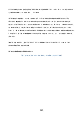 for phrases added. Making this resource at KeywordAccess.com a must for any serious
Adsense or PPC / affiliate ads site builder.
Whether you decide to build smaller and more individually tailored site or churn out
hundreds, keywords are vital. Preferably somewhere you can go to any time and get
instant unlimited access to the biggest list of keywords on the planet! There and then
without delay or hassle. Whether you want to save just a few or ten thousand. Unlike
most of the others like Overture who are never working and you get a hundred keywords
if your lucky to the other keyword sites that impose strict access to quantity, even if
you pay!
Watch out for part two of this article from KeywordAccess.com about How to turn
these sites into real money.
http://www.keywordaccess.com
Click here to discover 500 ways to make money online!
146
 