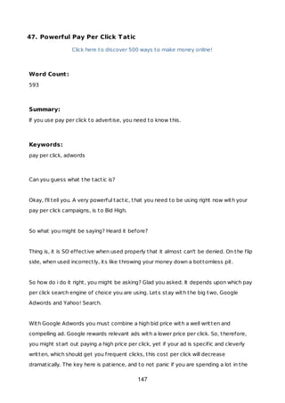 47. Powerful Pay Per Click Tatic
Click here to discover 500 ways to make money online!
Word Count:
593
Summary:
If you use pay per click to advertise, you need to know this.
Keywords:
pay per click, adwords
Can you guess what the tactic is?
Okay, I'll tell you. A very powerful tactic, that you need to be using right now with your
pay per click campaigns, is to Bid High.
So what you might be saying? Heard it before?
Thing is, it is SO effective when used properly that it almost can't be denied. On the flip
side, when used incorrectly, its like throwing your money down a bottomless pit.
So how do i do it right, you might be asking? Glad you asked. It depends upon which pay
per click search engine of choice you are using. Lets stay with the big two, Google
Adwords and Yahoo! Search.
With Google Adwords you must combine a high bid price with a well written and
compelling ad. Google rewards relevant ads with a lower price per click. So, therefore,
you might start out paying a high price per click, yet if your ad is specific and cleverly
written, which should get you frequent clicks, this cost per click will decrease
dramatically. The key here is patience, and to not panic if you are spending a lot in the
147
 