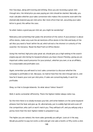 first few days, along with testing and refining. Once you are receiving a great click
through rate, the initial price you was paying per click should be slashed. Naturally, you
must calculate whether your sales conversion rate makes this economic even with the
dramatically lowered pay per click price. But more often than not, assuming your sales
letter is good, this will be the case.
So what makes a good pay per click ad, you might be wondering?
Relevancy and something that grabs the attention of the visitor. If your product is about
office desks, make very sure the ad mentions office desks in the title and body of the
ad! Also you need a 'hook' within the ad, which attracts the interest or curiosity of the
searcher. For instance, 'Read the Real Truth on Office Desks'.
Using this method, high price plus great ad, should give you a high ranking in the search
engine pay per click listing for keyword phrases you have chosen.Thereby, giving you an
important online search presence for your product, whether you own, or as an affiliate,
for a reasonable and profitable cost.
Again, remember you will need to test sales conversion to discover whether the
campaign is profitable or not. Because, no matter how fine the click through rate is, and
how far it lowers your cost per click price, if sales are converting badly, it won't be
profitable.
Okay, so that is Google Adwords. So what about Yahoo! Search?
Well, it works somewhat differently. There the highest bidder always ranks top.
So the trick there is to slowly increase your bid, until other bidders on the same keyword
phrases feel the heat and give up. Or, alternatively, put in a wildly high bid and scare off
the competition, who can't or won't match you. They will back off, and you will pay only a
penny more than the next highest bidder is prepared to go.
The higher you are ranked, the more sales generally you will get. Look at it this way.
Would you prefer to pay ten cents a click and get one sale a month, or fifty cents a click
148
 