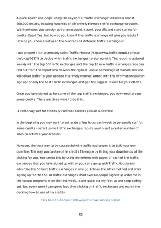 A quick search on Google, using the keywords "traffic exchange" will reveal almost
200,000 results, including hundreds of differently themed traffic exchange websites.
Within minutes you can sign up for an account, submit your URL and start surfing for
credits. Easy? Yes, but how do you know if this traffic exchange will give you results?
How do you choose between the hundreds of different traffic exchanges?
I use a report from a company called Traffic Hoopla (http://www.traffichoopla.com/cgi-
bin/p.cgi/6637/) to decide which traffic exchanges to sign up with. This report is updated
weekly with the top 50 traffic exchanges and the top 10 new traffic exchanges. You can
find out from this report who delivers the highest unique percentage of visitors and who
will deliver traffic to your website in a timely manner. Armed with this information you can
sign up for only the best traffic exchanges and get the biggest reward for your efforts.
Once you have signed up for some of the top traffic exchanges, you now need to earn
some credits. There are three ways to do this:
(1)Personally surf for credits (2)Purchase Credits (3)Build a downline
In the beginning you may want to set aside a few hours each week to personally surf for
some credits - in fact some traffic exchanges require you to surf a certain number of
sites to activate your account.
However, the best way to be successful with traffic exchanges is to build your own
downline. This way you can keep the credits flowing in by letting your downline do all the
clicking for you. You can do this by using the referral web pages of each of the traffic
exchanges that you have signed up with or you can sign up with Traffic Hoopla and
advertise the 50 best traffic exchanges in one go. I chose the latter method and after
signing up for the top 10 traffic exchanges I had over 60 people signed up under me in
the various programs after the first week. I can't quite put my feet up and stop surfing
yet, but every week I can spend less time clicking on traffic exchanges and more time
deciding how to use all my credits.
Click here to discover 500 ways to make money online!
15
 