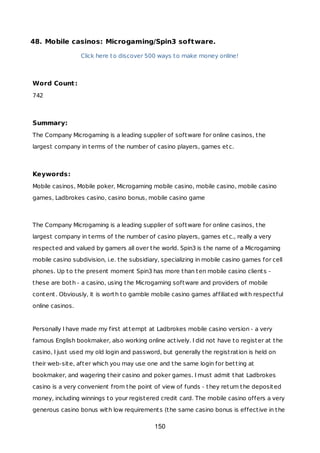 48. Mobile casinos: Microgaming/Spin3 software.
Click here to discover 500 ways to make money online!
Word Count:
742
Summary:
The Company Microgaming is a leading supplier of software for online casinos, the
largest company in terms of the number of casino players, games etc.
Keywords:
Mobile casinos, Mobile poker, Microgaming mobile casino, mobile casino, mobile casino
games, Ladbrokes casino, casino bonus, mobile casino game
The Company Microgaming is a leading supplier of software for online casinos, the
largest company in terms of the number of casino players, games etc., really a very
respected and valued by gamers all over the world. Spin3 is the name of a Microgaming
mobile casino subdivision, i.e. the subsidiary, specializing in mobile casino games for cell
phones. Up to the present moment Spin3 has more than ten mobile casino clients -
these are both - a casino, using the Microgaming software and providers of mobile
content. Obviously, it is worth to gamble mobile casino games affiliated with respectful
online casinos.
Personally I have made my first attempt at Ladbrokes mobile casino version - a very
famous English bookmaker, also working online actively. I did not have to register at the
casino, I just used my old login and password, but generally the registration is held on
their web-site, after which you may use one and the same login for betting at
bookmaker, and wagering their casino and poker games. I must admit that Ladbrokes
casino is a very convenient from the point of view of funds - they return the deposited
money, including winnings to your registered credit card. The mobile casino offers a very
generous casino bonus with low requirements (the same casino bonus is effective in the
150
 