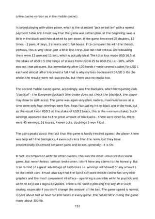 online casino version as in the mobile casino).
I started playing with video poker, which is the standard "Jack or better" with a normal
payment table 6/9. I must say that the game was rather plain, at the beginning I was a
little in the black and then started to get down. In the game I received 23 doubles, 12
times - 2 pairs, 4 treys, 2 streets and 1 full-house. If to compare this with the theory,
perhaps, this is very close, just a little less treys, but not that critical. On redoubling
there were 12 won and 11 lost, which is actually ideal. The total loss made USD 10.5 at
the stake of USD 0.5 (the range of stakes from USD 0.25 to USD 25), i.e. -20%, which
was not that pleasant. But immediately after 100 hands I made several stakes for USD 1
each and almost after I received a full, that is why my loss decreased to USD 3. On the
whole, the results were not successful, but there also no crucial too.
The second mobile casino game, accordingly, was the blackjack, which Microgaming calls
"classical" - the European blackjack (the dealer does not check the blackjack, the player
may draw to split aces). The game was again very plain, namely, maximum losses at a
time were only four, winnings were five, I was fluctuating in the black and in the hole, but
as the result I won USD 5 at the stake of USD 2 (alack, this is the minimum stake). Such
winnings appeared due to the great amount of blackjacks - there were nine! So, there
were 45 winnings, 51 losses, 4 even outs, doublings 5 won 4 lost.
The gain speaks about the fact that the game is hardly twisted against the player, there
was help with the blackjacks, 4 even outs less than the norm, but they have
proportionally dispensed between gains and losses, generally - it is Ok.
In fact, in comparison with the other casinos, this was the most unsuccessful casino
game, but nevertheless I almost broke even. I don't have any claims to the honesty. But
I can remind of a great advantage of Ladbrokes i.e. winnings withdrawal of any amounts
to the credit card. I must also say that the Spin3 software mobile casino has very nice
graphics and the most convenient interface - operating is possible with the joystick and
with the keys on a digital keyboard. There is no need in pressing the key after each
dealing, especially if you don't change the amount of the bet. The game speed is normal,
I spent about half an hour for 100 hands in every game. The total traffic during the game
made about 300 Kb.
151
 