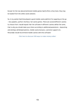 Except for the two abovementioned mobile games Spin3 offers a few more, they may
be loaded from the online casino website.
So, in my opinion Spin3 developed a good mobile casino platform for wagering on the go
- nice graphics, perfect interface, fair casino games. There are several different casinos
to choose from. I would repeat that the software in different casinos will be the same,
that is why you should make your choice according to additional parameters - depositing
and winnings withdrawal options, mobile casino bonuses, customer support etc.
Personally I would recommend mobile casinos with this software!
Click here to discover 500 ways to make money online!
152
 