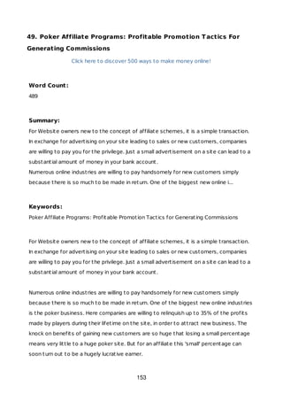 49. Poker Affiliate Programs: Profitable Promotion Tactics For
Generating Commissions
Click here to discover 500 ways to make money online!
Word Count:
489
Summary:
For Website owners new to the concept of affiliate schemes, it is a simple transaction.
In exchange for advertising on your site leading to sales or new customers, companies
are willing to pay you for the privilege. Just a small advertisement on a site can lead to a
substantial amount of money in your bank account.
Numerous online industries are willing to pay handsomely for new customers simply
because there is so much to be made in return. One of the biggest new online i...
Keywords:
Poker Affiliate Programs: Profitable Promotion Tactics for Generating Commissions
For Website owners new to the concept of affiliate schemes, it is a simple transaction.
In exchange for advertising on your site leading to sales or new customers, companies
are willing to pay you for the privilege. Just a small advertisement on a site can lead to a
substantial amount of money in your bank account.
Numerous online industries are willing to pay handsomely for new customers simply
because there is so much to be made in return. One of the biggest new online industries
is the poker business. Here companies are willing to relinquish up to 35% of the profits
made by players during their lifetime on the site, in order to attract new business. The
knock on benefits of gaining new customers are so huge that losing a small percentage
means very little to a huge poker site. But for an affiliate this 'small' percentage can
soon turn out to be a hugely lucrative earner.
153
 