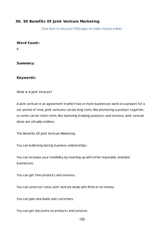 50. 50 Benefits Of Joint Venture Marketing
Click here to discover 500 ways to make money online!
Word Count:
0
Summary:
Keywords:
What Is A Joint Venture?
A joint venture is an agreement in which two or more businesses work on a project for a
set period of time. Joint ventures can be long-term, like promoting a product together,
or some can be short-term, like bartering (trading) products and services. Joint venture
ideas are virtually endless.
The Benefits Of Joint Venture Marketing
You can build long lasting business relationships.
You can increase your credibility by teaming up with other reputable, branded
businesses.
You can get free products and services.
You can construct most joint venture deals with little or no money.
You can gain new leads and customers.
You can get discounts on products and services.
155
 