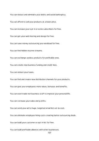 You can reduce and eliminate your debts and avoid bankruptcy.
You can afford to sell your products at a lower price.
You can increase your o.pt in or ezine subscribers for free.
You can get your web hosting and design for free.
You can save money outsourcing your workload for free.
You can find hidden income streams.
You can exchange useless products for profitable ones.
You can create new business funding and credit lines.
You can reduce your taxes.
You can find and create new distribution channels for your products.
You can give your employees more raises, bonuses and benefits.
You can even trade non business stuff to improve your personal life.
You can i.ncrease your sales and p.rofits.
You can send your ad to huge, targeted email lists at no cost.
You can eliminate employee hiring costs creating barter outsourcing deals.
You can build your customer or opt-in list for free.
You can build profitable alliances with other businesses.
157
 