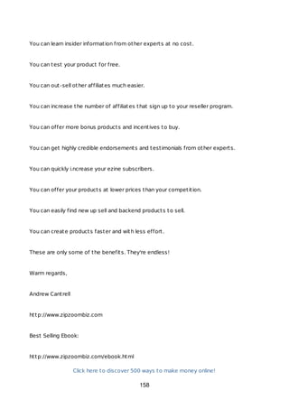 You can learn insider information from other experts at no cost.
You can test your product for free.
You can out-sell other affiliates much easier.
You can increase the number of affiliates that sign up to your reseller program.
You can offer more bonus products and incentives to buy.
You can get highly credible endorsements and testimonials from other experts.
You can quickly i.ncrease your ezine subscribers.
You can offer your products at lower prices than your competition.
You can easily find new up sell and backend products to sell.
You can create products faster and with less effort.
These are only some of the benefits. They're endless!
Warm regards,
Andrew Cantrell
http://www.zipzoombiz.com
Best Selling Ebook:
http://www.zipzoombiz.com/ebook.html
Click here to discover 500 ways to make money online!
158
 