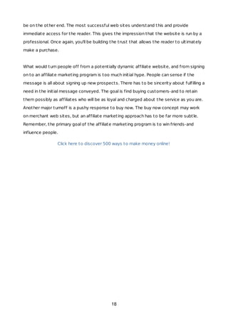 be on the other end. The most successful web sites understand this and provide
immediate access for the reader. This gives the impression that the website is run by a
professional. Once again, you'll be building the trust that allows the reader to ultimately
make a purchase.
What would turn people off from a potentially dynamic affiliate website, and from signing
on to an affiliate marketing program is too much initial hype. People can sense if the
message is all about signing up new prospects. There has to be sincerity about fulfilling a
need in the initial message conveyed. The goal is find buying customers-and to retain
them possibly as affiliates who will be as loyal and charged about the service as you are.
Another major turnoff is a pushy response to buy now. The buy now concept may work
on merchant web sites, but an affiliate marketing approach has to be far more subtle.
Remember, the primary goal of the affiliate marketing program is to win friends-and
influence people.
Click here to discover 500 ways to make money online!
18
 