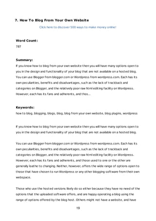 7. How To Blog From Your Own Website
Click here to discover 500 ways to make money online!
Word Count:
787
Summary:
If you know how to blog from your own website then you will have many options open to
you in the design and functionality of your blog that are not available on a hosted blog.
You can use Blogger from blogger.com or Wordpress from wordpress.com. Each has its
own peculiarities, benefits and disadvantages, such as the lack of trackback and
categories on Blogger, and the relatively poor raw html editing facility on Wordpress.
However, each has its fans and adherents, and thos...
Keywords:
how to blog, blogging, blogs, blog, blog from your own website, blog plugins, wordpress
If you know how to blog from your own website then you will have many options open to
you in the design and functionality of your blog that are not available on a hosted blog.
You can use Blogger from blogger.com or Wordpress from wordpress.com. Each has its
own peculiarities, benefits and disadvantages, such as the lack of trackback and
categories on Blogger, and the relatively poor raw html editing facility on Wordpress.
However, each has its fans and adherents, and those used to one or the other are
generally loathe to changing. Neither, however, offers the wide range of options open to
those that have chosen to run Wordpress or any other blogging software from their own
webspace.
Those who use the hosted versions likely do so either because they have no need of the
options that the uploaded software offers, and are happy operating a blog using the
range of options offered by the blog host. Others might not have a website, and have
19
 