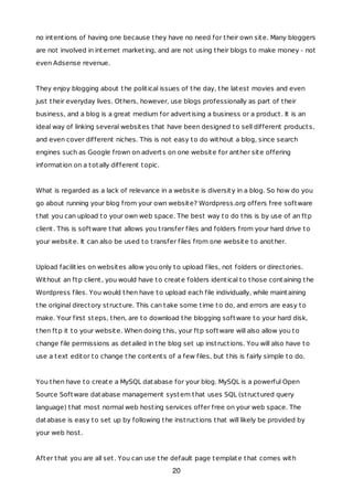 no intentions of having one because they have no need for their own site. Many bloggers
are not involved in internet marketing, and are not using their blogs to make money - not
even Adsense revenue.
They enjoy blogging about the political issues of the day, the latest movies and even
just their everyday lives. Others, however, use blogs professionally as part of their
business, and a blog is a great medium for advertising a business or a product. It is an
ideal way of linking several websites that have been designed to sell different products,
and even cover different niches. This is not easy to do without a blog, since search
engines such as Google frown on adverts on one website for anther site offering
information on a totally different topic.
What is regarded as a lack of relevance in a website is diversity in a blog. So how do you
go about running your blog from your own website? Wordpress.org offers free software
that you can upload to your own web space. The best way to do this is by use of an ftp
client. This is software that allows you transfer files and folders from your hard drive to
your website. It can also be used to transfer files from one website to another.
Upload facilities on websites allow you only to upload files, not folders or directories.
Without an ftp client, you would have to create folders identical to those containing the
Wordpress files. You would then have to upload each file individually, while maintaining
the original directory structure. This can take some time to do, and errors are easy to
make. Your first steps, then, are to download the blogging software to your hard disk,
then ftp it to your website. When doing this, your ftp software will also allow you to
change file permissions as detailed in the blog set up instructions. You will also have to
use a text editor to change the contents of a few files, but this is fairly simple to do.
You then have to create a MySQL database for your blog. MySQL is a powerful Open
Source Software database management system that uses SQL (structured query
language) that most normal web hosting services offer free on your web space. The
database is easy to set up by following the instructions that will likely be provided by
your web host.
After that you are all set. You can use the default page template that comes with
20
 