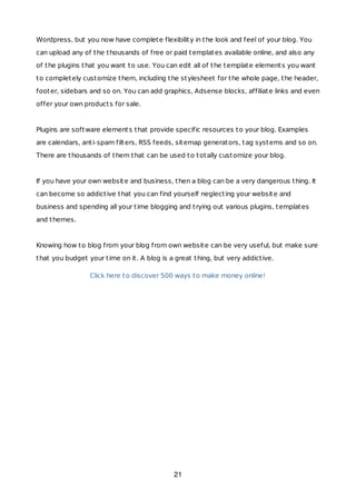 Wordpress, but you now have complete flexibility in the look and feel of your blog. You
can upload any of the thousands of free or paid templates available online, and also any
of the plugins that you want to use. You can edit all of the template elements you want
to completely customize them, including the stylesheet for the whole page, the header,
footer, sidebars and so on. You can add graphics, Adsense blocks, affiliate links and even
offer your own products for sale.
Plugins are software elements that provide specific resources to your blog. Examples
are calendars, anti-spam filters, RSS feeds, sitemap generators, tag systems and so on.
There are thousands of them that can be used to totally customize your blog.
If you have your own website and business, then a blog can be a very dangerous thing. It
can become so addictive that you can find yourself neglecting your website and
business and spending all your time blogging and trying out various plugins, templates
and themes.
Knowing how to blog from your blog from own website can be very useful, but make sure
that you budget your time on it. A blog is a great thing, but very addictive.
Click here to discover 500 ways to make money online!
21
 