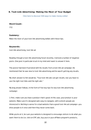 8. Text-Link Advertising: Making the Most of Your Budget
Click here to discover 500 ways to make money online!
Word Count:
772
Summary:
Make the most of your text-link advertising dollars with these tips.
Keywords:
text-link advertising, text link ad
Reading through a text-link advertising forum recently, I noticed a number of negative
posts. One post in particular stuck in my mind and I want to answer it here.
The poster had been frustrated with his results from a text-link ad campaign. He
mentioned that he was new to text-link advertising and he wasn't getting any results.
My short answer to him would be, "Your text-link ads can get results, but you have to
use the right text links and the right ads."
My long answer follows, in the form of five key tips for any text-link advertising
campaign:
1-First, make sure you have a product that's good. In this case, your product is your
website. Make sure it's designed well, easy to navigate, with content people are
interested in. Nothing is worse for a bad website than a good text-link ad campaign--you
drive people to it once and then they never come back.
While you're at it, be sure your website is designed to encourage visitors to do what you
want them to do (i.e. click on CPC ads, buy your or your affiliate program's products,
22
 
