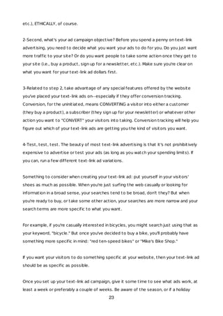 etc.), ETHICALLY, of course.
2-Second, what's your ad campaign objective? Before you spend a penny on text-link
advertising, you need to decide what you want your ads to do for you. Do you just want
more traffic to your site? Or do you want people to take some action once they get to
your site (i.e., buy a product, sign up for a newsletter, etc.). Make sure you're clear on
what you want for your text-link ad dollars first.
3-Related to step 2, take advantage of any special features offered by the website
you've placed your text-link ads on--especially if they offer conversion tracking.
Conversion, for the uninitiated, means CONVERTING a visitor into either a customer
(they buy a product), a subscriber (they sign up for your newsletter) or whatever other
action you want to "CONVERT" your visitors into taking. Conversion tracking will help you
figure out which of your text-link ads are getting you the kind of visitors you want.
4-Test, test, test. The beauty of most text-link advertising is that it's not prohibitively
expensive to advertise or test your ads (as long as you watch your spending limits). If
you can, run a few different text-link ad variations.
Something to consider when creating your text-link ad: put yourself in your visitors'
shoes as much as possible. When you're just surfing the web casually or looking for
information in a broad sense, your searches tend to be broad, don't they? But when
you're ready to buy, or take some other action, your searches are more narrow and your
search terms are more specific to what you want.
For example, if you're casually interested in bicycles, you might search just using that as
your keyword, "bicycle." But once you've decided to buy a bike, you'll probably have
something more specific in mind: "red ten-speed bikes" or "Mike's Bike Shop."
If you want your visitors to do something specific at your website, then your text-link ad
should be as specific as possible.
Once you set up your text-link ad campaign, give it some time to see what ads work, at
least a week or preferably a couple of weeks. Be aware of the season, or if a holiday
23
 