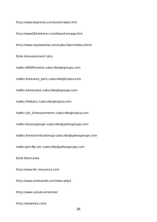 http://www.bizpromo.com/ezinetrades.htm
http://www28.brinkster.com/bluesite/swap.htm
http://www.myownezine.com/subscribers/index.shtml
Ezine Announcement Lists
mailto:4All2Promote-subscribe@egroups.com
mailto:Announce_Lists-subscribe@topica.com
mailto:eAnnounce-subscribe@egroups.com
mailto:FindLists-subscribe@topica.com
mailto:List_Announcements-subscribe@topica.com
mailto:listyourgroups-subscribe@yahoogroups.com
mailto:AnnounceYourGroup-subscribe@yahoogroups.com
mailto:Join-My-List-subscribe@yahoogroups.com
Ezine Directories
http://www.list-resources.com
http://www.ezineworld.com/index.php3
http://www.cumuli.com/ezine/
http://amazines.com/
26
 