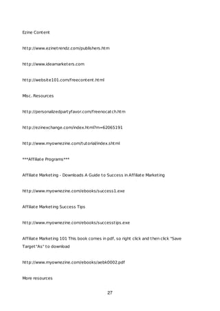 Ezine Content
http://www.ezinetrendz.com/publishers.htm
http://www.ideamarketers.com
http://website101.com/freecontent.html
Misc. Resources
http://personalizedpartyfavor.com/freenocatch.htm
http://ezinexchange.com/index.html?m=62065191
http://www.myownezine.com/tutorial/index.shtml
***Affiliate Programs***
Affiliate Marketing - Downloads A Guide to Success in Affiliate Marketing
http://www.myownezine.com/ebooks/success1.exe
Affiliate Marketing Success Tips
http://www.myownezine.com/ebooks/successtips.exe
Affiliate Marketing 101 This book comes in pdf, so right click and then click "Save
Target"As" to download
http://www.myownezine.com/ebooks/aebk0002.pdf
More resources
27
 