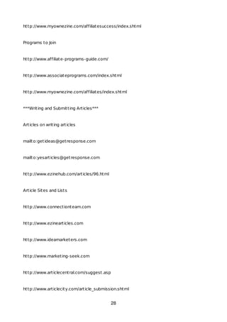 http://www.myownezine.com/affiliatesuccess/index.shtml
Programs to Join
http://www.affiliate-programs-guide.com/
http://www.associateprograms.com/index.shtml
http://www.myownezine.com/affiliates/index.shtml
***Writing and Submitting Articles***
Articles on writing articles
mailto:getideas@getresponse.com
mailto:yesarticles@getresponse.com
http://www.ezinehub.com/articles/96.html
Article Sites and Lists
http://www.connectionteam.com
http://www.ezinearticles.com
http://www.ideamarketers.com
http://www.marketing-seek.com
http://www.articlecentral.com/suggest.asp
http://www.articlecity.com/article_submission.shtml
28
 