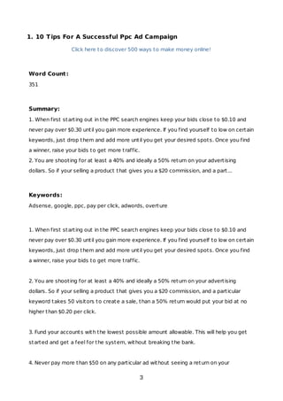 1. 10 Tips For A Successful Ppc Ad Campaign
Click here to discover 500 ways to make money online!
Word Count:
351
Summary:
1. When first starting out in the PPC search engines keep your bids close to $0.10 and
never pay over $0.30 until you gain more experience. If you find yourself to low on certain
keywords, just drop them and add more until you get your desired spots. Once you find
a winner, raise your bids to get more traffic.
2. You are shooting for at least a 40% and ideally a 50% return on your advertising
dollars. So if your selling a product that gives you a $20 commission, and a part...
Keywords:
Adsense, google, ppc, pay per click, adwords, overture
1. When first starting out in the PPC search engines keep your bids close to $0.10 and
never pay over $0.30 until you gain more experience. If you find yourself to low on certain
keywords, just drop them and add more until you get your desired spots. Once you find
a winner, raise your bids to get more traffic.
2. You are shooting for at least a 40% and ideally a 50% return on your advertising
dollars. So if your selling a product that gives you a $20 commission, and a particular
keyword takes 50 visitors to create a sale, than a 50% return would put your bid at no
higher than $0.20 per click.
3. Fund your accounts with the lowest possible amount allowable. This will help you get
started and get a feel for the system, without breaking the bank.
4. Never pay more than $50 on any particular ad without seeing a return on your
3
 
