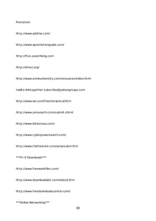 Promotion
http://www.addme.com/
http://www.apromotionguide.com/
http://ftos.searchking.com
http://dmoz.org/
http://www.ezineuniversity.com/resources/index.html
mailto:linktogether-subscribe@yahoogroups.com
http://www.iwr.com/free/reciprocal.htm
http://www.zensearch.com/submit.shtml
http://www.klickonusa.com/
http://www.cyberpowersearch.com/
http://www.thefreesite.com/amazsubm.htm
***Fr~E Downloads***
http://www.freewarefiles.com/
http://www.downloadalot.com/index2.htm
http://www.freedownloadscenter.com/
***Online Networking***
30
 