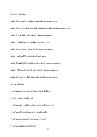 Discussion Groups
mailto:CommonConnections-subscribe@egroups.com
mailto:Computer_Help_and_Discussion-subscribe@yahoogroups.com
mailto:Ebook_Talk-subscribe@yahoogroups.com
mailto:hbj_chat-subscribe@yahoogroups.com
mailto:ideasbypost-subscribe@yahoogroups.com
mailto:newbies911-subscribe@topica.com
mailto:TheWAHMConnection-subscribe@yahoogroups.com
mailto:HTML-on-the-WEB-subscribe@yahoogroups.com
mailto:Webmaster-Talk-subscribe@yahoogroups.com
Message Boards
http://www.momtomomchat.com/boards.html
http://zineadz.com/forum/
http://www.internetbasedmoms.com/bb/index.php
http://www.friendsinbusiness.com/board1/
http://www.webwondersnews.com/forum/
http://www.ablake.net/forum/
31
 