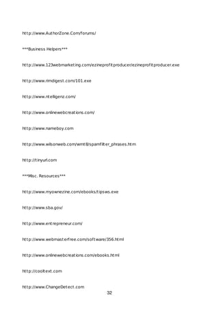 http://www.AuthorZone.Com/forums/
***Business Helpers***
http://www.123webmarketing.com/ezineprofitproducer/ezineprofitproducer.exe
http://www.rimdigest.com/101.exe
http://www.ntelligenz.com/
http://www.onlinewebcreations.com/
http://www.nameboy.com
http://www.wilsonweb.com/wmt8/spamfilter_phrases.htm
http://tinyurl.com
***Misc. Resources***
http://www.myownezine.com/ebooks/tipsws.exe
http://www.sba.gov/
http://www.entrepreneur.com/
http://www.webmasterfree.com/software/356.html
http://www.onlinewebcreations.com/ebooks.html
http://cooltext.com
http://www.ChangeDetect.com
32
 