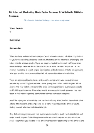 10. Internet Marketing Made Easier Because Of A Reliable Affiliate
Program
Click here to discover 500 ways to make money online!
Word Count:
0
Summary:
Keywords:
When you have an internet business you face the tough prospect of attracting visitors
to your website without breaking the bank. Marketing on the internet is challenging and
takes time to achieve results. There are ways to market for internet traffic and stay
within a budget. Here we will outline how it can be done.The most important task in
internet marketing is search engine optimization and submission. Affiliate programs are
what you need to become acquainted with if you are into internet marketing.
There are some quality directories and search engines where you can submit your
website. By submitting your website to the quality directories, search engines will be
able to find your website. Be careful to avoid services promise to submit your website
to 75,000 search engines. They often submit your website in such a manner that may
result in your website getting permanently banned from search engines.
An affiliate program is something that can be confusing when you first hear about it but
after a little research and doing some extra work, you will quickly be on your way to
finding yourself a fantastically beneficial job.
Only do business with services that submit your website to quality web directories and
major search engines.Optimizing your website for search engines is a very important
step. To optimize you need to focus on keyword density positioning for the phrases and
34
 