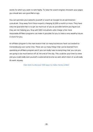 words for which you want to rank highly. To help the search engines interpret your pages
you should also use good Meta tags.
You can optimize your website yourself or search at Google for an optimization
consultant. Stay away from those experts charging $1,000 a month or more. They have
only one goal and that is to get as much out of you as possible before you figure out
they are not helping you. Stay with SEO consultants who charge a fee more
reasonable.Affiliate programs can make it possible for you to have a very wealthy future
in store for you.
An affiliate program is the main reason that so many businesses have succeeded so
tremendously over some time. There are so many things that can be learned from
operating an affiliate program and if you can really take in everything that you can you
are going to be much better off at the end of the day. This could be your time to shine
and you could really earn yourself a substantial income as well, which most of us all really
do want anyway.
Click here to discover 500 ways to make money online!
35
 