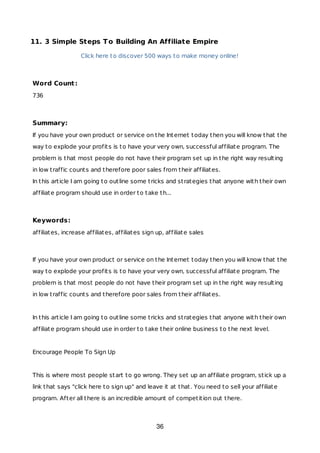 11. 3 Simple Steps To Building An Affiliate Empire
Click here to discover 500 ways to make money online!
Word Count:
736
Summary:
If you have your own product or service on the Internet today then you will know that the
way to explode your profits is to have your very own, successful affiliate program. The
problem is that most people do not have their program set up in the right way resulting
in low traffic counts and therefore poor sales from their affiliates.
In this article I am going to outline some tricks and strategies that anyone with their own
affiliate program should use in order to take th...
Keywords:
affiliates, increase affiliates, affiliates sign up, affiliate sales
If you have your own product or service on the Internet today then you will know that the
way to explode your profits is to have your very own, successful affiliate program. The
problem is that most people do not have their program set up in the right way resulting
in low traffic counts and therefore poor sales from their affiliates.
In this article I am going to outline some tricks and strategies that anyone with their own
affiliate program should use in order to take their online business to the next level.
Encourage People To Sign Up
This is where most people start to go wrong. They set up an affiliate program, stick up a
link that says "click here to sign up" and leave it at that. You need to sell your affiliate
program. After all there is an incredible amount of competition out there.
36
 