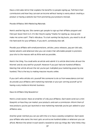 Have a mini sales letter that explains the benefits to people signing up. Tell them their
commissions and how they can earn an income without having to worry about creating a
product or having a website but from promoting your products instead.
Provide Affiliates With Marketing Materials
Here's another big one. Site owners get people to sign up their affiliate program and
then just leave them to it. It's like they're saying "thanks for signing up, now go and
make me some cash". That's ridiculous. To start earning the big bucks, you need to do all
the hard work for your affiliates. If you don't, somebody else will.
Provide your affiliate with email promotions, articles, press releases, pay per click ads,
banner adverts and whatever else you can create that will enable people to promote
your site to the masses with as little work as possible.
Here's the thing. You could write an article and submit it to article directories all over the
Internet and do very well for yourself. However if you just had one hundred affiliates
blasting that article all over the net you've just multiplied your marketing power by one
hundred. This is the key to making massive mounts online.
If you can't write articles etc yourself hire someone to do so from www.elance.com but
do provide your affiliates with marketing materials or your just setting yourself up for
having a very mediocre Internet business
Have An Affiliate Only Newsletter
Here's a real cracker. Have an email list of only your affiliates. Each week send out a mini
blueprint on how they can market your products and earn a commission. Inform them of
new products you've just launched or new marketing materials you've just added to your
affiliates area.
Another great method you can use with this is to have a weekly completion. Each week
your affiliate who earns the most gets an extra one hundred dollars or whatever you can
afford. Mention the winner in each week's newsletter and say things like "who thinks they
37
 
